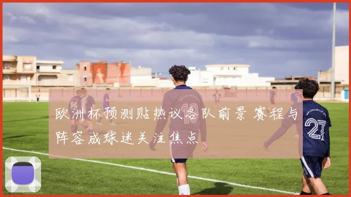 欧洲杯预测贴热议各队前景 赛程与阵容成球迷关注焦点