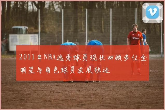 2011年NBA选秀球员现状回顾多位全明星与角色球员发展轨迹