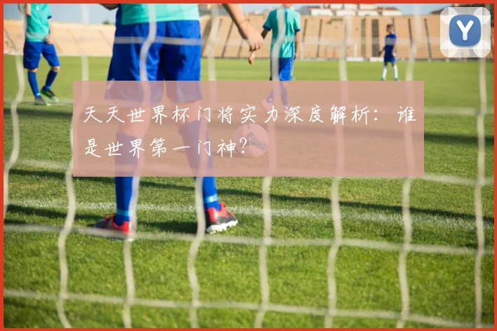 天天世界杯门将实力深度解析：谁是世界第一门神？