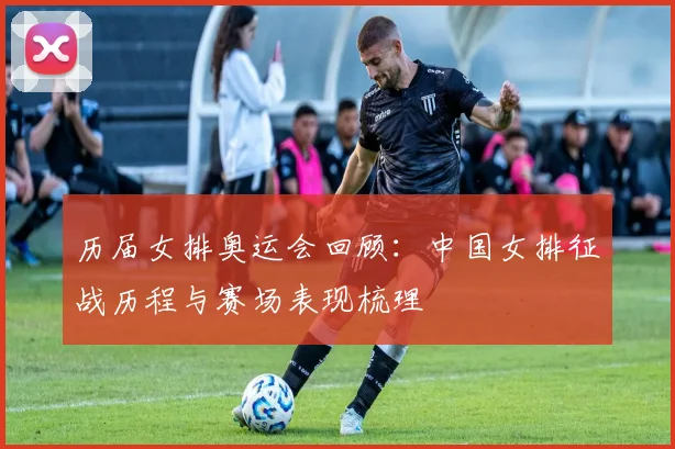历届女排奥运会回顾：中国女排征战历程与赛场表现梳理