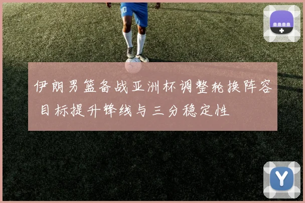 伊朗男篮备战亚洲杯调整轮换阵容 目标提升锋线与三分稳定性