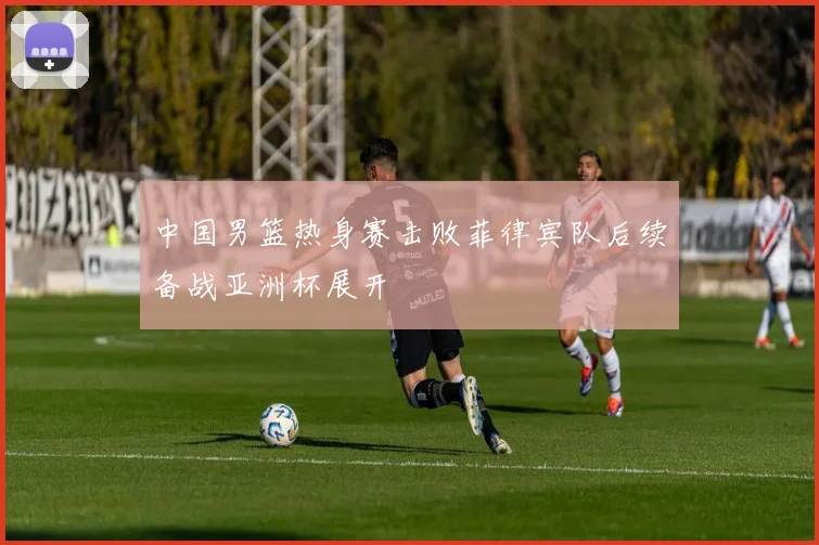 中国男篮热身赛击败菲律宾队后续备战亚洲杯展开