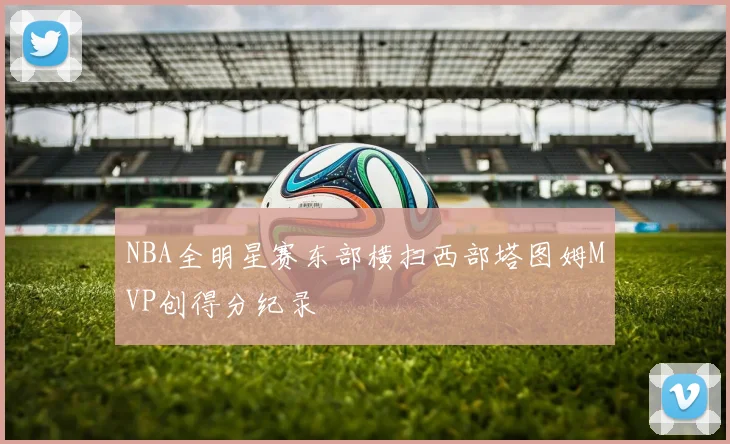 NBA全明星赛东部横扫西部塔图姆MVP创得分纪录