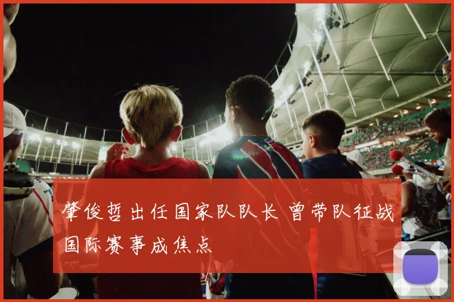 肇俊哲出任国家队队长 曾带队征战国际赛事成焦点