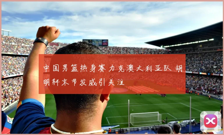 中国男篮热身赛力克澳大利亚队 胡明轩末节发威引关注