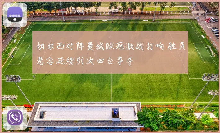 切尔西对阵曼城欧冠激战打响 胜负悬念延续到次回合争夺