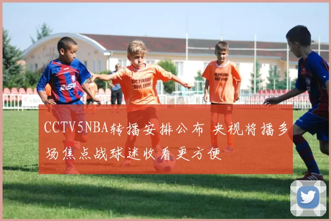 CCTV5NBA转播安排公布 央视将播多场焦点战球迷收看更方便