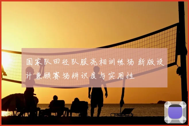 国家队田径队服亮相训练场 新版设计兼顾赛场辨识度与实用性
