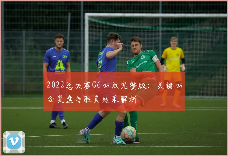 2022总决赛G6回放完整版：关键回合复盘与胜负结果解析