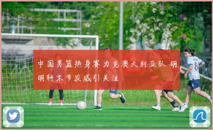 中国男篮热身赛力克澳大利亚队 胡明轩末节发威引关注