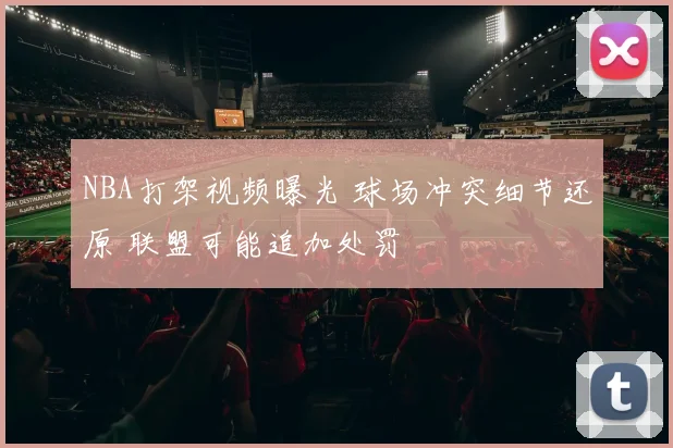 NBA打架视频曝光 球场冲突细节还原 联盟可能追加处罚