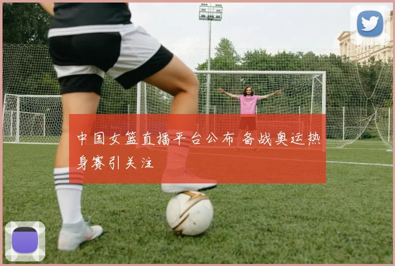 中国女篮直播平台公布 备战奥运热身赛引关注