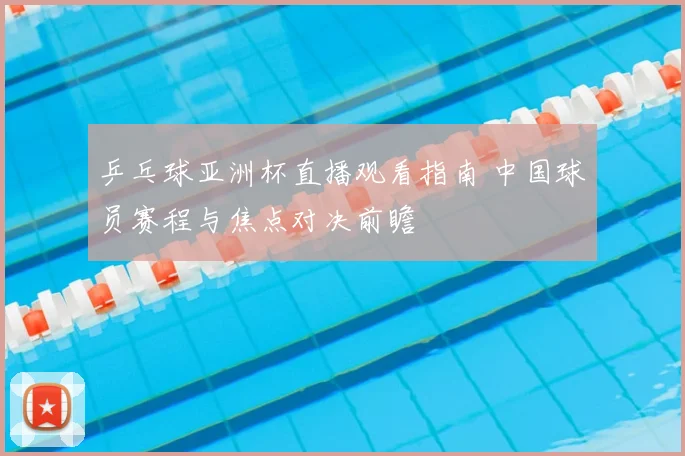 乒乓球亚洲杯直播观看指南 中国球员赛程与焦点对决前瞻