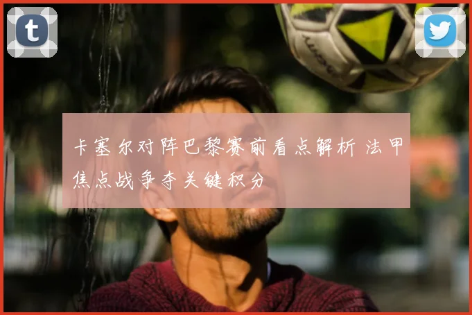 卡塞尔对阵巴黎赛前看点解析 法甲焦点战争夺关键积分