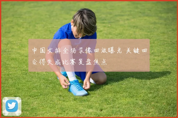 中国女排全场录像回放曝光 关键回合得失成比赛复盘焦点