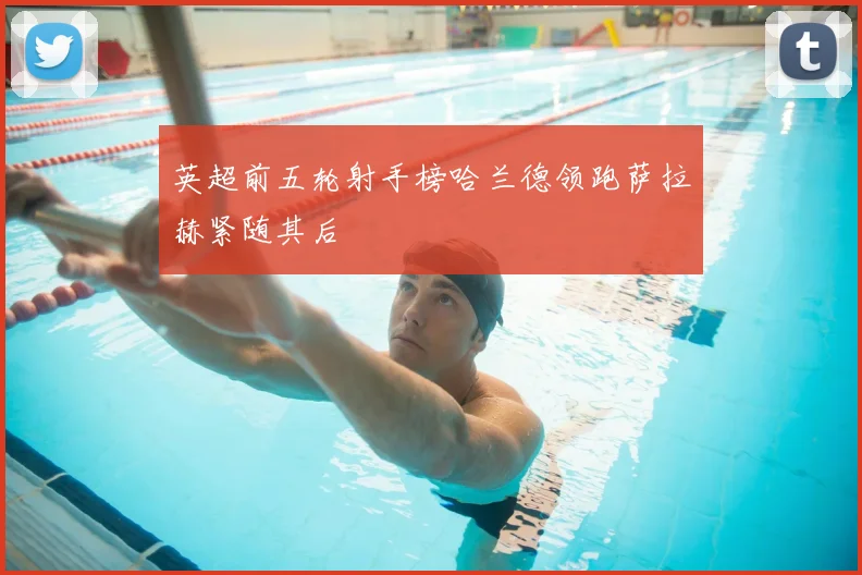 英超前五轮射手榜哈兰德领跑萨拉赫紧随其后