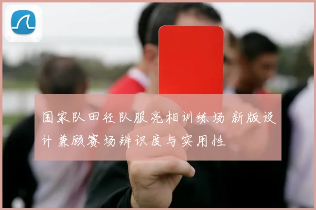 国家队田径队服亮相训练场 新版设计兼顾赛场辨识度与实用性
