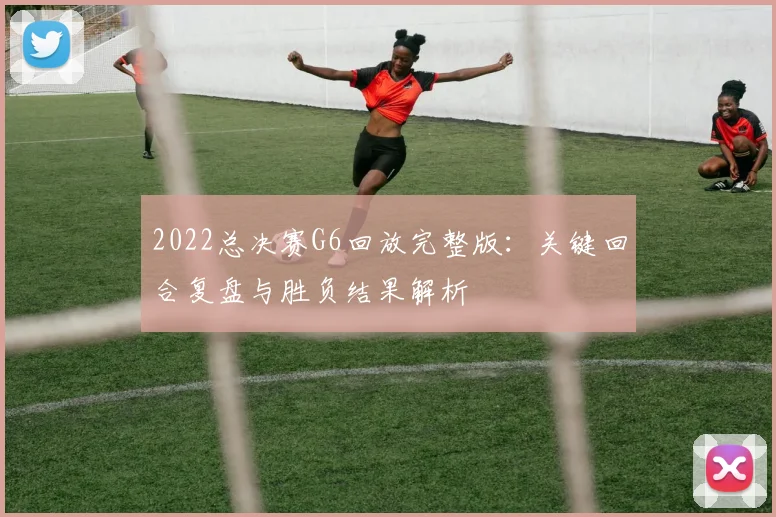 2022总决赛G6回放完整版：关键回合复盘与胜负结果解析