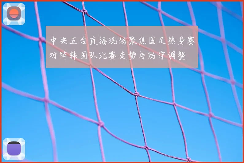 中央五台直播现场聚焦国足热身赛对阵韩国队比赛走势与防守调整