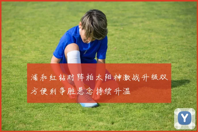 浦和红钻对阵柏太阳神激战升级双方便利争胜悬念持续升温