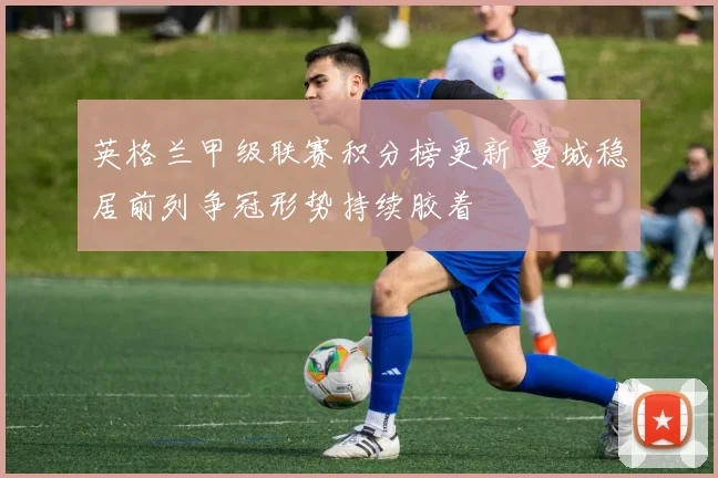 英格兰甲级联赛积分榜更新 曼城稳居前列争冠形势持续胶着