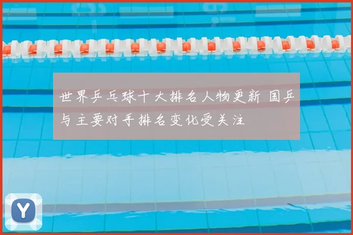 世界乒乓球十大排名人物更新 国乒与主要对手排名变化受关注