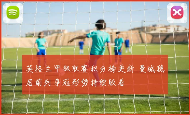 英格兰甲级联赛积分榜更新 曼城稳居前列争冠形势持续胶着
