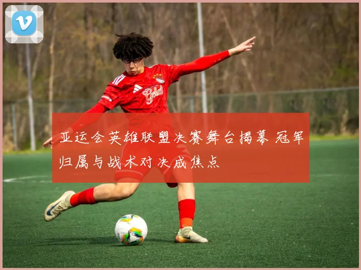 亚运会英雄联盟决赛舞台揭幕 冠军归属与战术对决成焦点