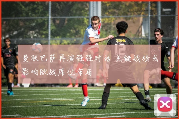 曼联巴萨再演强强对话 关键战绩或影响欧战席位布局