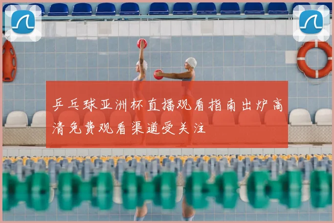 乒乓球亚洲杯直播观看指南出炉高清免费观看渠道受关注