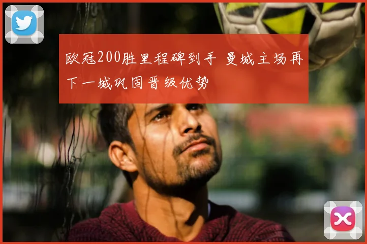 欧冠200胜里程碑到手 曼城主场再下一城巩固晋级优势
