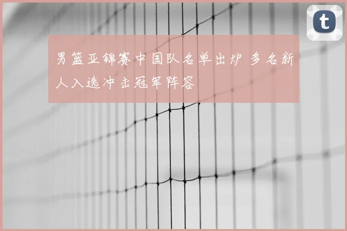 男篮亚锦赛中国队名单出炉 多名新人入选冲击冠军阵容