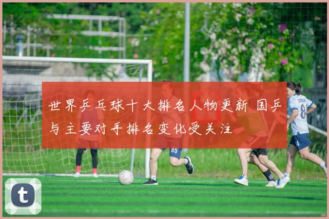 世界乒乓球十大排名人物更新 国乒与主要对手排名变化受关注