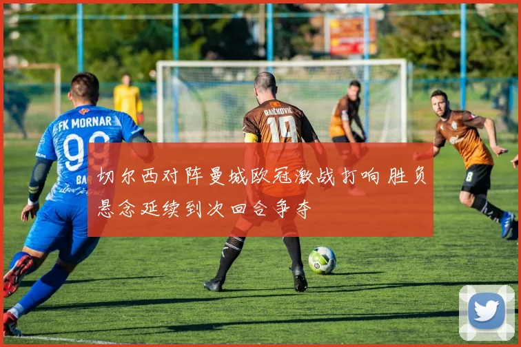 切尔西对阵曼城欧冠激战打响 胜负悬念延续到次回合争夺