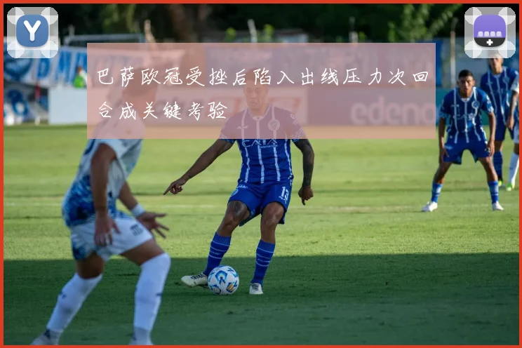 巴萨欧冠受挫后陷入出线压力次回合成关键考验