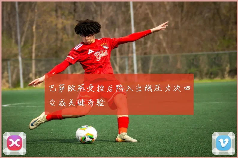 巴萨欧冠受挫后陷入出线压力次回合成关键考验