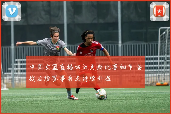 中国女篮直播回放更新比赛细节 备战后续赛事看点持续升温