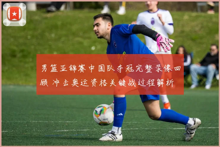 男篮亚锦赛中国队夺冠完整录像回顾 冲击奥运资格关键战过程解析