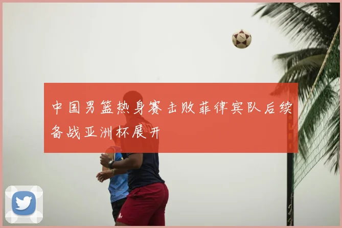 中国男篮热身赛击败菲律宾队后续备战亚洲杯展开