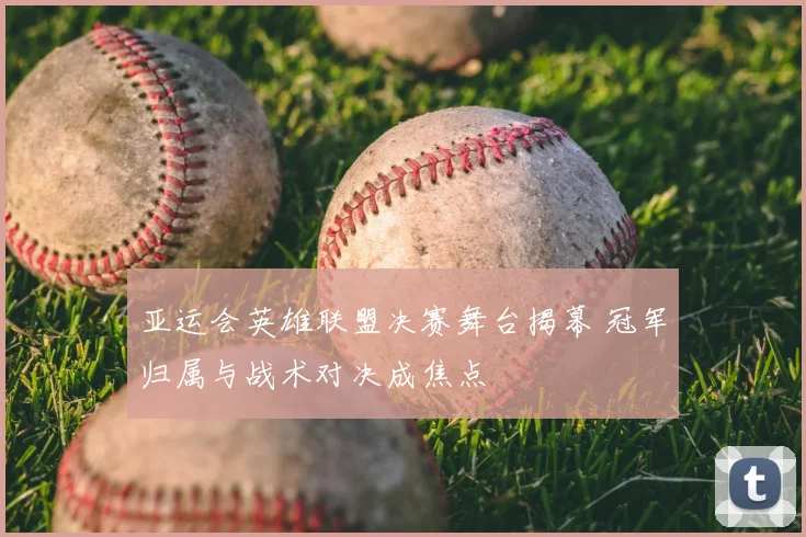 亚运会英雄联盟决赛舞台揭幕 冠军归属与战术对决成焦点