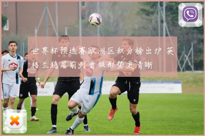 世界杯预选赛欧洲区积分榜出炉 英格兰稳居前列晋级形势更清晰