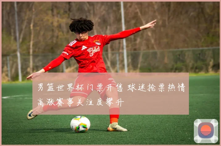 男篮世界杯门票开售 球迷抢票热情高涨赛事关注度攀升