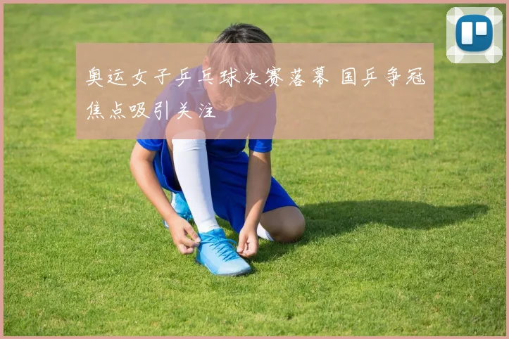 奥运女子乒乓球决赛落幕 国乒争冠焦点吸引关注
