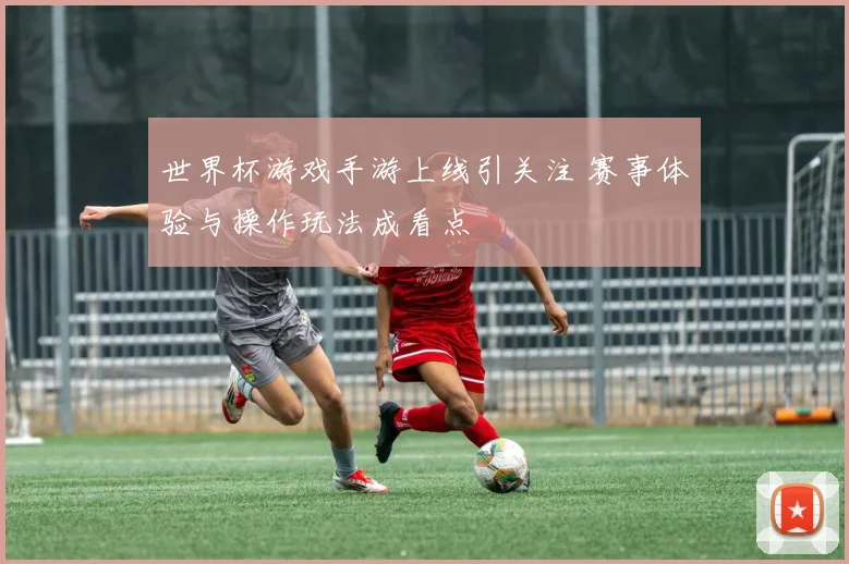 世界杯游戏手游上线引关注 赛事体验与操作玩法成看点