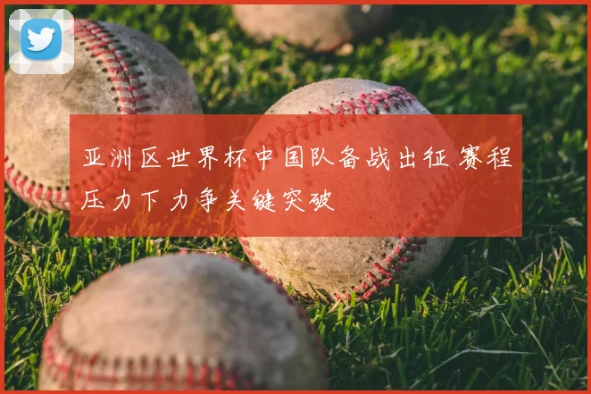 亚洲区世界杯中国队备战出征 赛程压力下力争关键突破